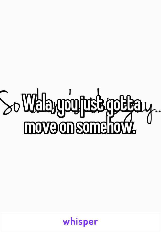 Wala, you just gotta move on somehow. 