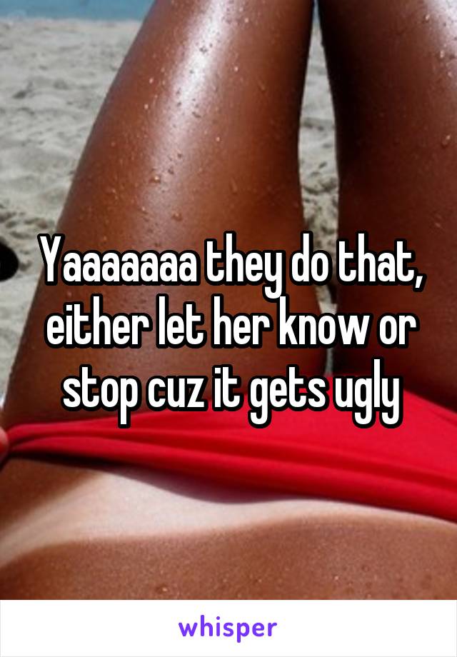 Yaaaaaaa they do that, either let her know or stop cuz it gets ugly