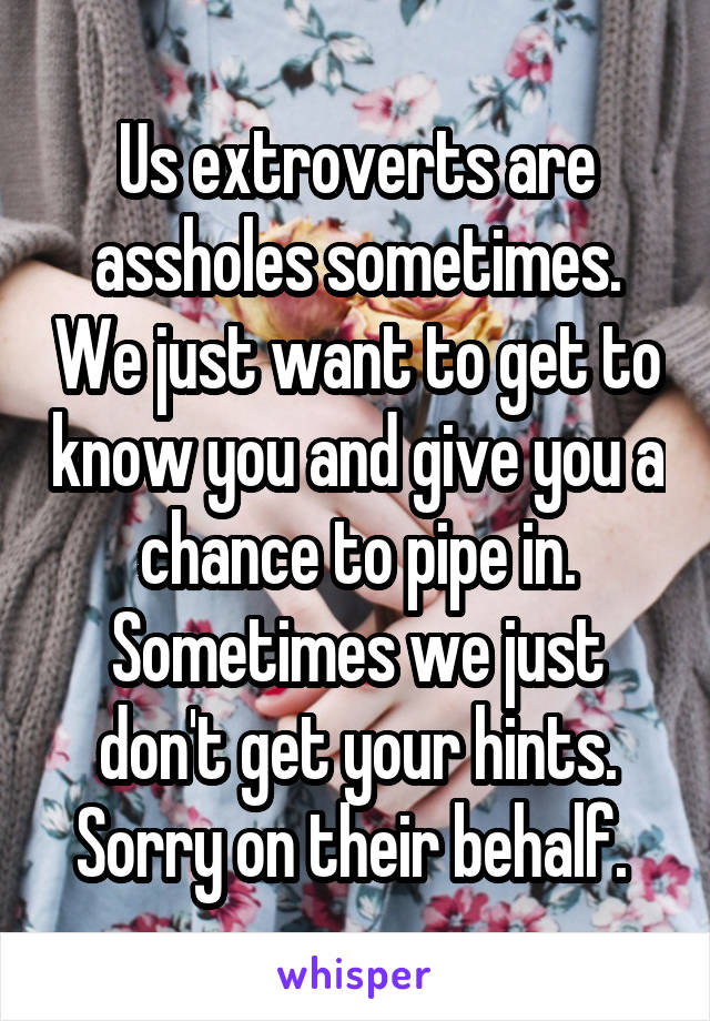 Us extroverts are assholes sometimes. We just want to get to know you and give you a chance to pipe in. Sometimes we just don't get your hints. Sorry on their behalf. 