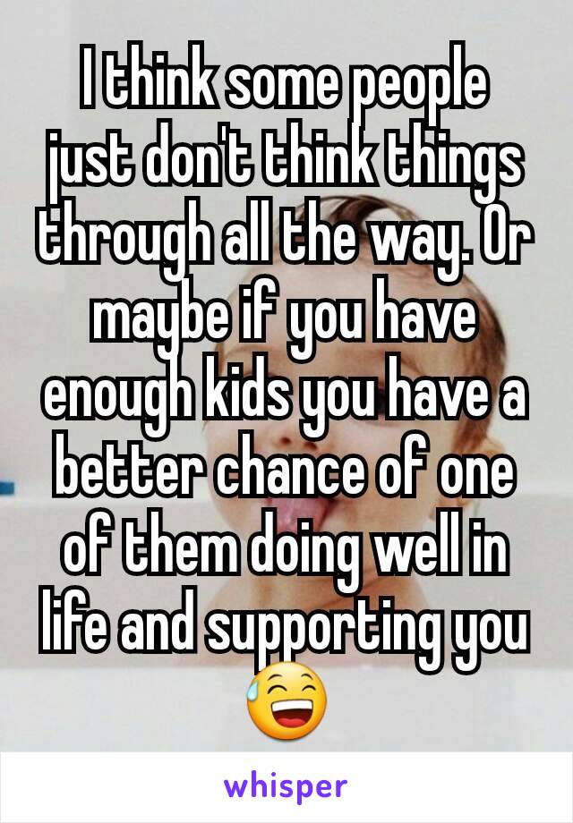 I think some people just don't think things through all the way. Or maybe if you have enough kids you have a better chance of one of them doing well in life and supporting you 😅
