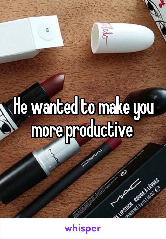 He wanted to make you more productive 