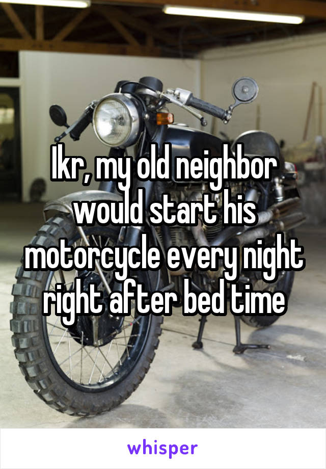 Ikr, my old neighbor would start his motorcycle every night right after bed time