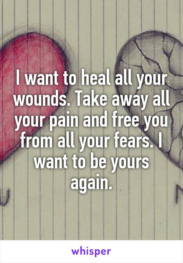 I want to heal all your wounds. Take away all your pain and free you from all your fears. I want to be yours again.