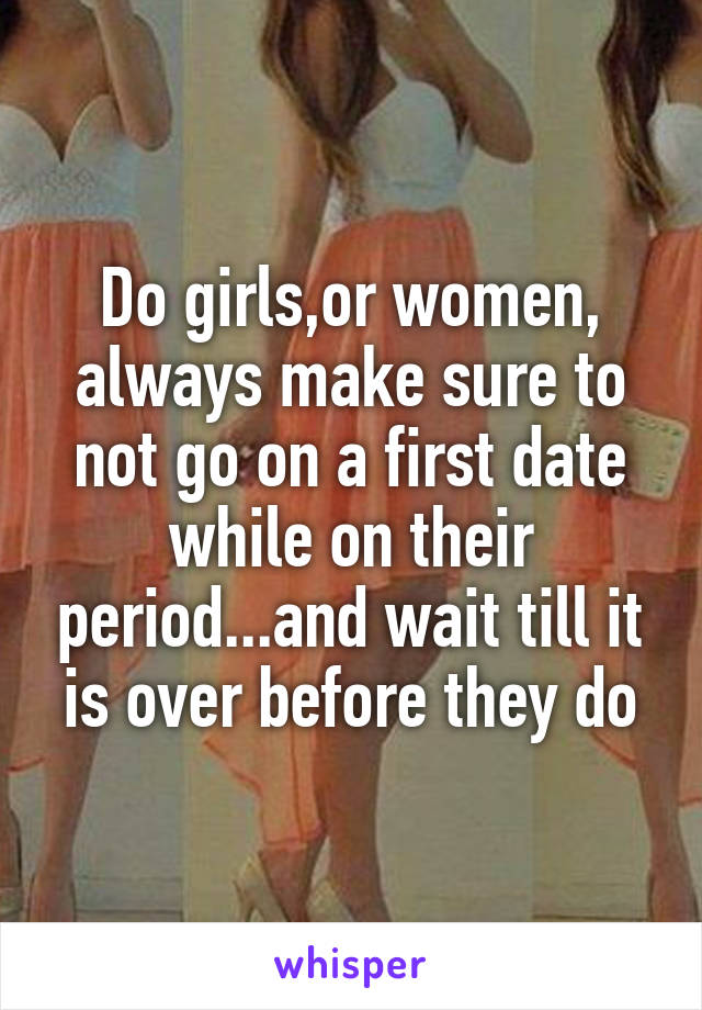 Do girls,or women, always make sure to not go on a first date while on their period...and wait till it is over before they do