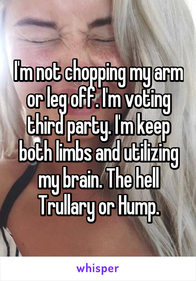 I'm not chopping my arm or leg off. I'm voting third party. I'm keep both limbs and utilizing my brain. The hell Trullary or Hump.