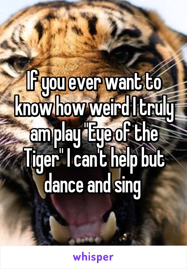 If you ever want to know how weird I truly am play "Eye of the Tiger" I can't help but dance and sing 