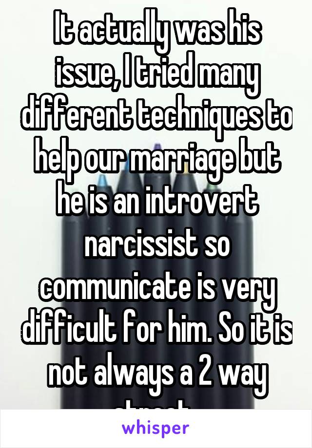 It actually was his issue, I tried many different techniques to help our marriage but he is an introvert narcissist so communicate is very difficult for him. So it is not always a 2 way street. 