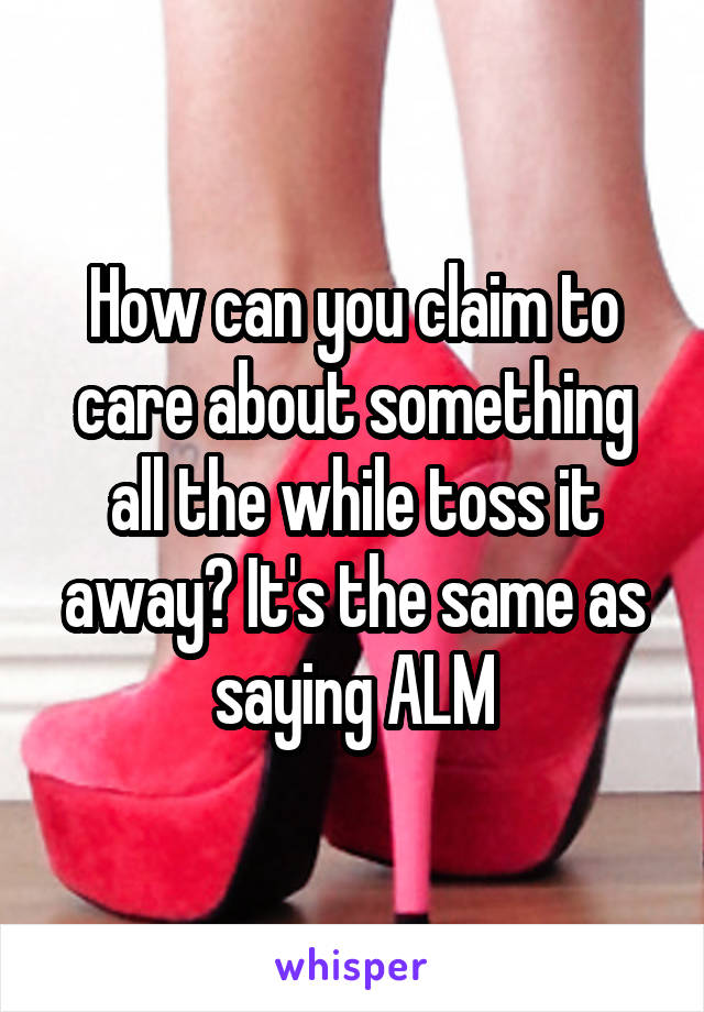 How can you claim to care about something all the while toss it away? It's the same as saying ALM