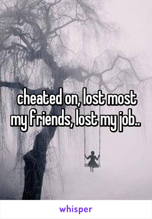 cheated on, lost most my friends, lost my job.. 