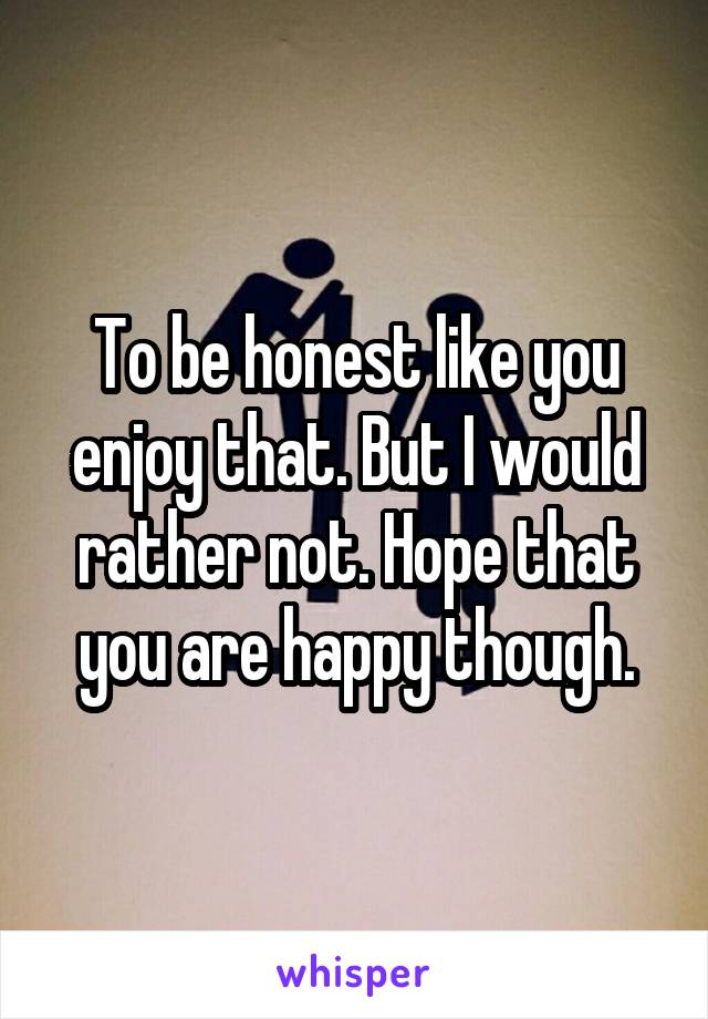 To be honest like you enjoy that. But I would rather not. Hope that you are happy though.