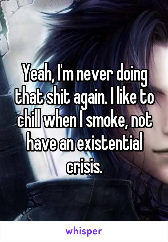 Yeah, I'm never doing that shit again. I like to chill when I smoke, not have an existential crisis.