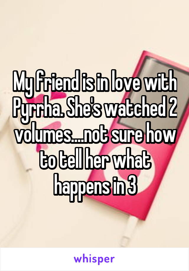 My friend is in love with Pyrrha. She's watched 2 volumes....not sure how to tell her what happens in 3