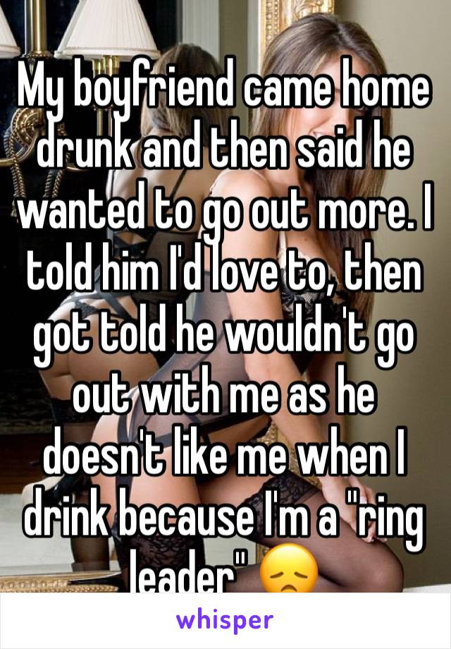 My boyfriend came home drunk and then said he wanted to go out more. I told him I'd love to, then got told he wouldn't go out with me as he doesn't like me when I drink because I'm a "ring leader" 😞