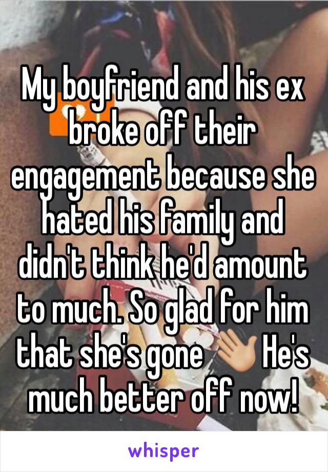 My boyfriend and his ex broke off their engagement because she hated his family and didn't think he'd amount to much. So glad for him that she's gone 👋🏼 He's much better off now!