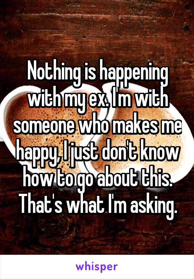 Nothing is happening with my ex. I'm with someone who makes me happy, I just don't know how to go about this. That's what I'm asking.