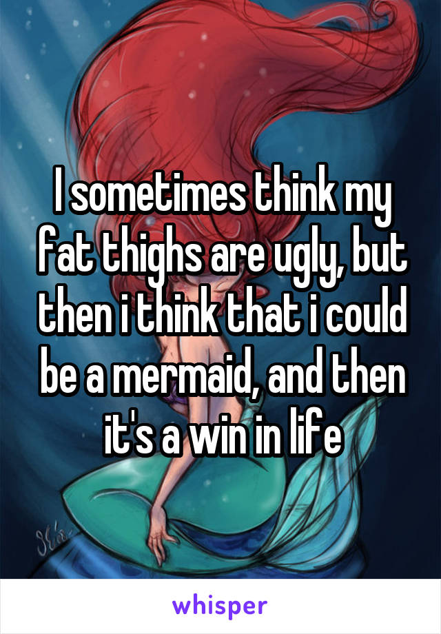 I sometimes think my fat thighs are ugly, but then i think that i could be a mermaid, and then it's a win in life