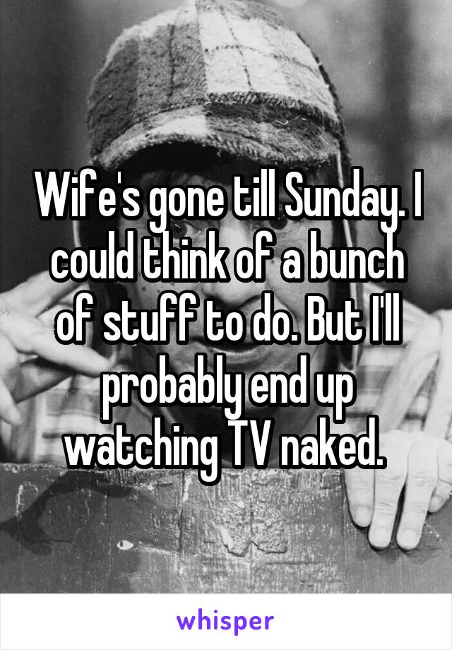 Wife's gone till Sunday. I could think of a bunch of stuff to do. But I'll probably end up watching TV naked. 
