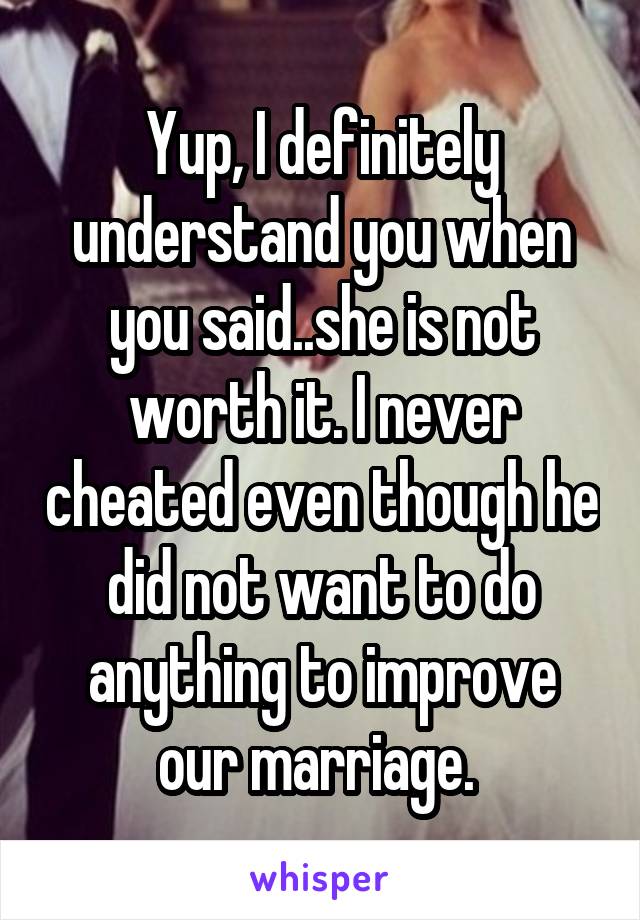 Yup, I definitely understand you when you said..she is not worth it. I never cheated even though he did not want to do anything to improve our marriage. 