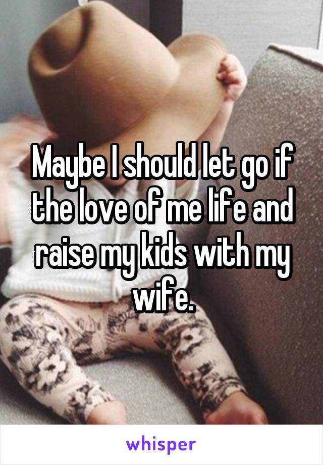 Maybe I should let go if the love of me life and raise my kids with my wife.