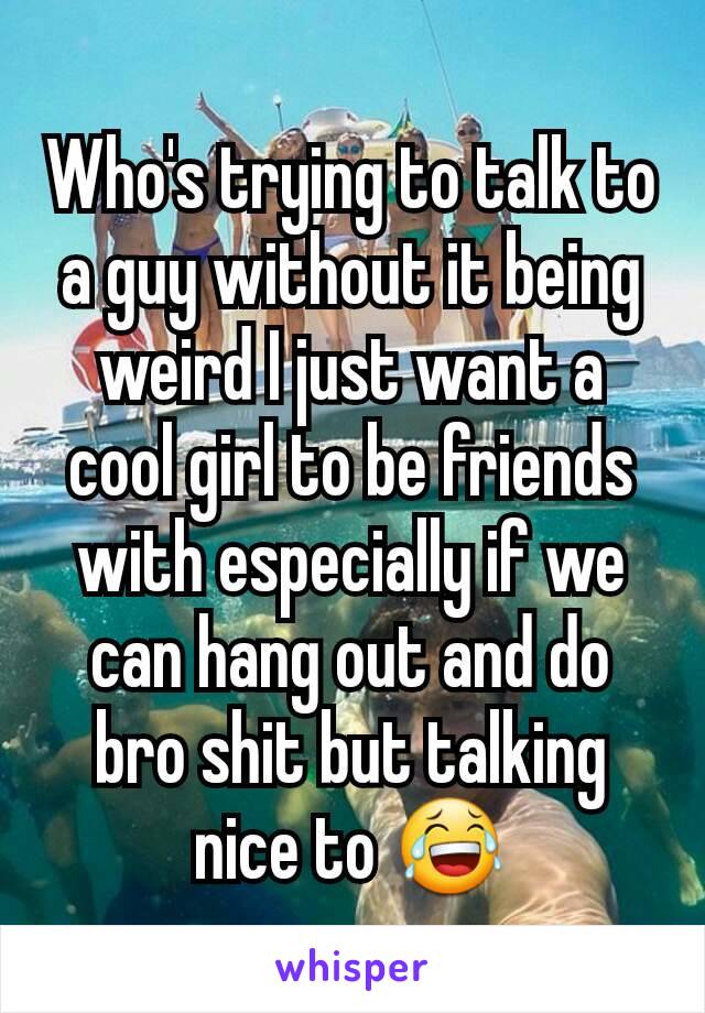 Who's trying to talk to a guy without it being weird I just want a cool girl to be friends with especially if we can hang out and do bro shit but talking nice to 😂