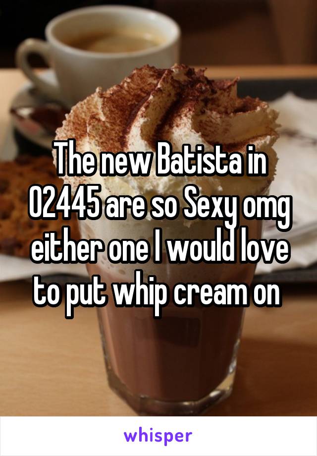 The new Batista in 02445 are so Sexy omg either one I would love to put whip cream on 