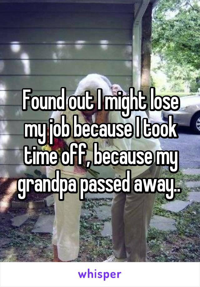 Found out I might lose my job because I took time off, because my grandpa passed away.. 