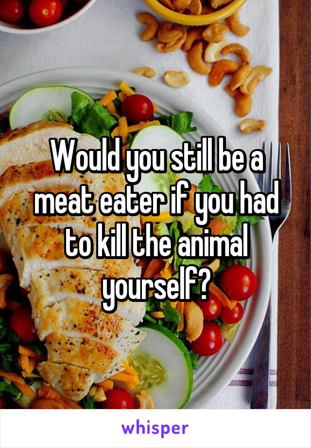 Would you still be a meat eater if you had to kill the animal yourself?