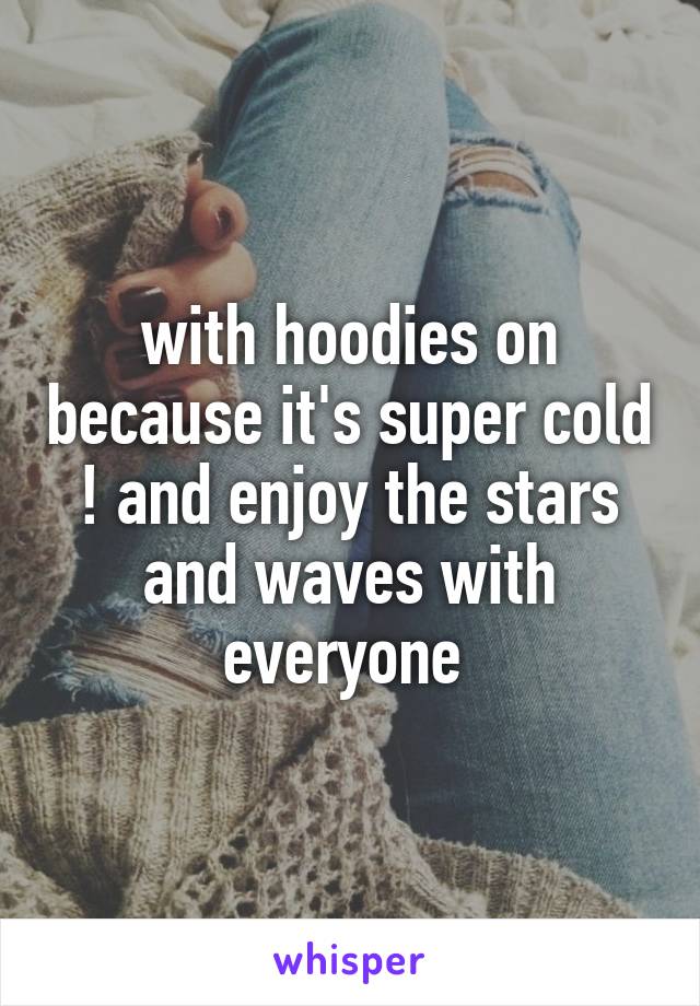 with hoodies on because it's super cold ! and enjoy the stars and waves with everyone 