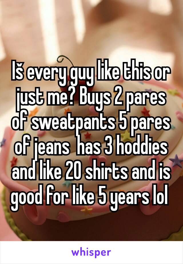 Iš every guy like this or just me? Buys 2 pares of sweatpants 5 pares of jeans  has 3 hoddies and like 20 shirts and is good for like 5 years lol 