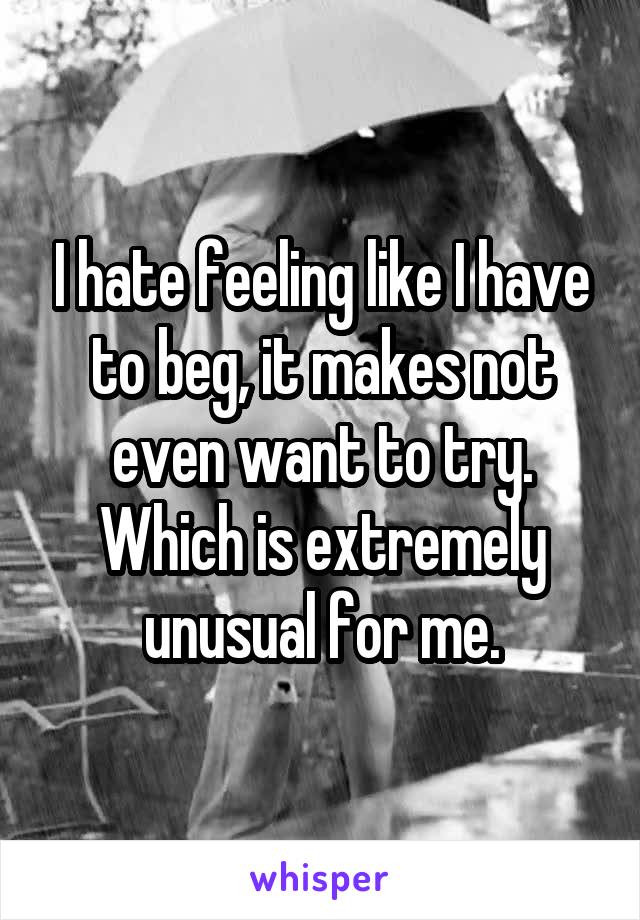 I hate feeling like I have to beg, it makes not even want to try. Which is extremely unusual for me.