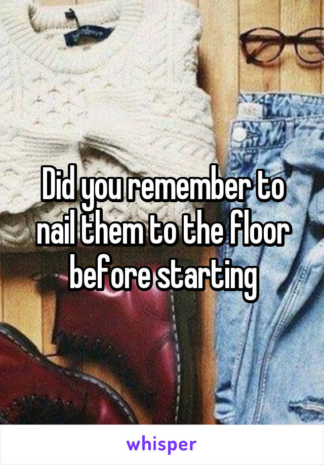 Did you remember to nail them to the floor before starting