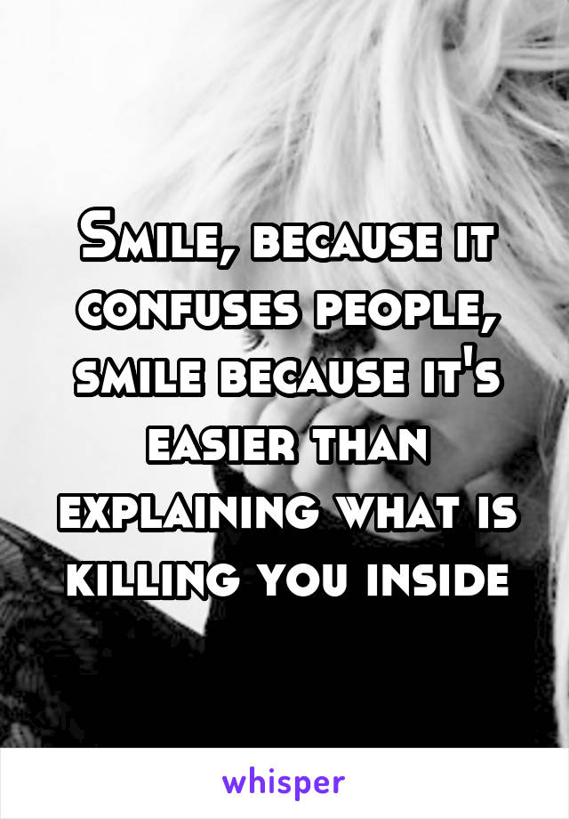 Smile, because it confuses people, smile because it's easier than explaining what is killing you inside