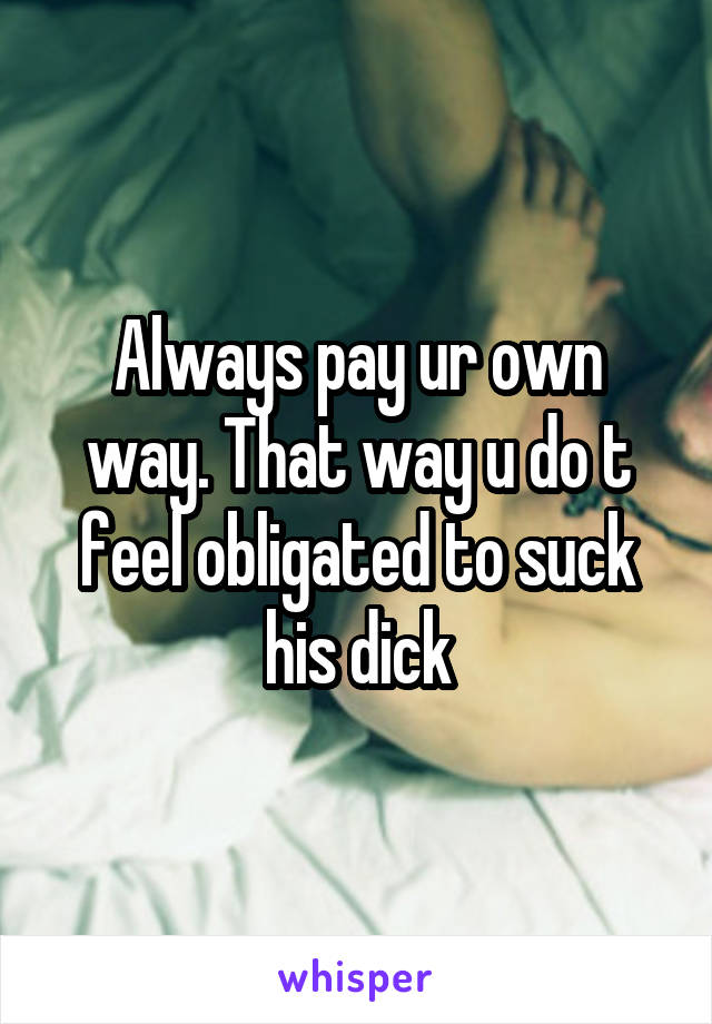 Always pay ur own way. That way u do t feel obligated to suck his dick