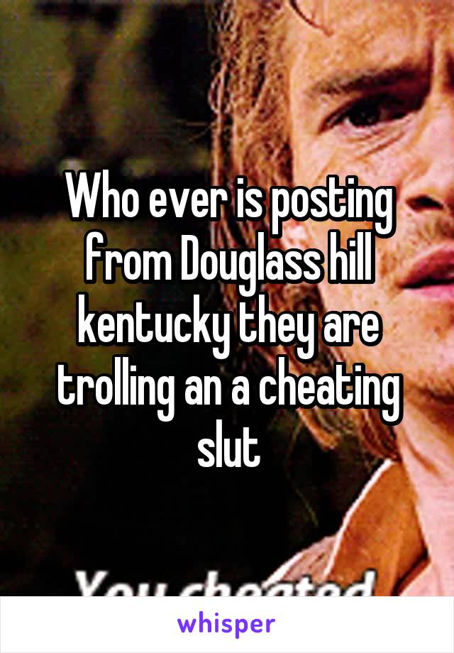 Who ever is posting from Douglass hill kentucky they are trolling an a cheating slut