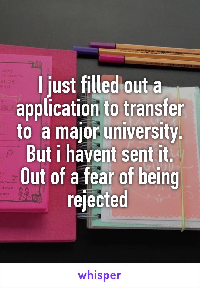 I just filled out a application to transfer to  a major university. But i havent sent it. Out of a fear of being rejected 