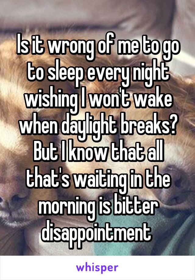 Is it wrong of me to go to sleep every night wishing I won't wake when daylight breaks? But I know that all that's waiting in the morning is bitter disappointment 
