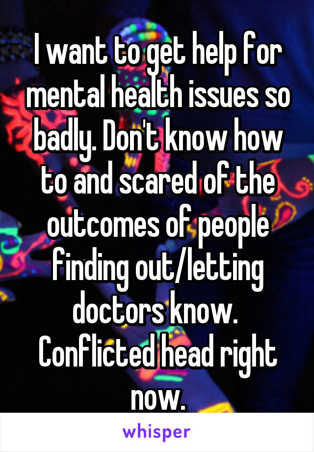 I want to get help for mental health issues so badly. Don't know how to and scared of the outcomes of people finding out/letting doctors know. 
Conflicted head right now.