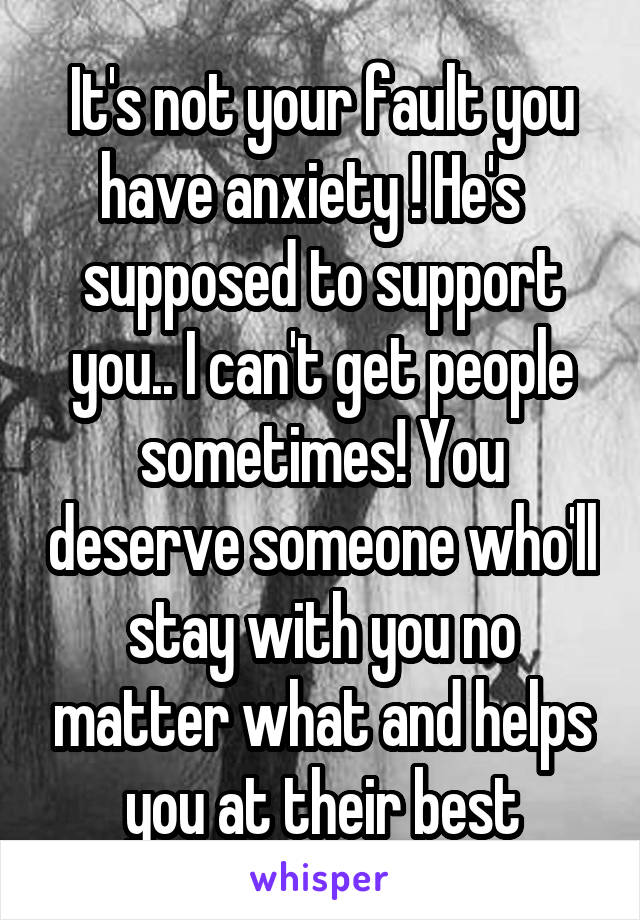 It's not your fault you have anxiety ! He's   supposed to support you.. I can't get people sometimes! You deserve someone who'll stay with you no matter what and helps you at their best