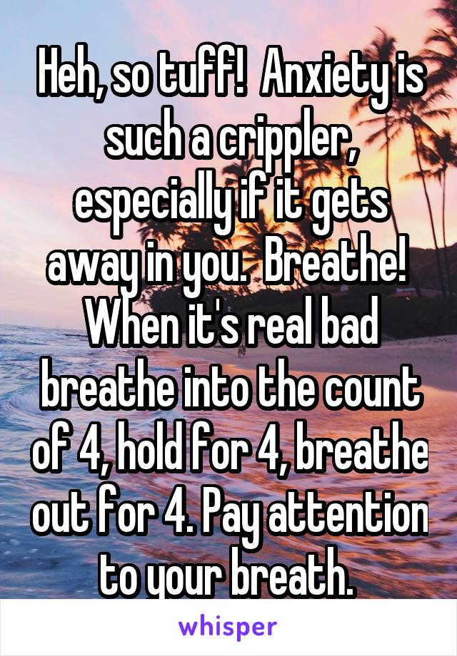 Heh, so tuff!  Anxiety is such a crippler, especially if it gets away in you.  Breathe!  When it's real bad breathe into the count of 4, hold for 4, breathe out for 4. Pay attention to your breath. 