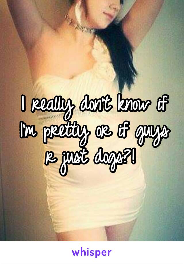 I really don't know if I'm pretty or if guys r just dogs?! 