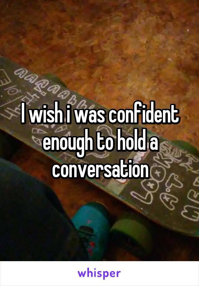 I wish i was confident enough to hold a conversation