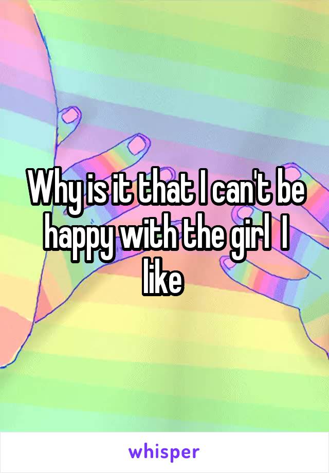 Why is it that I can't be happy with the girl  I like 