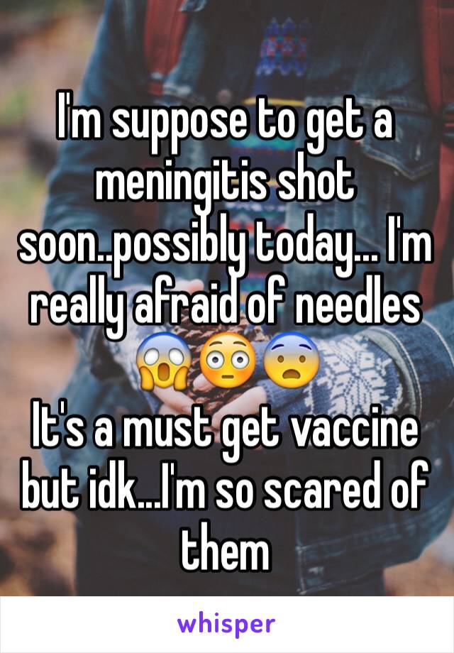 I'm suppose to get a meningitis shot soon..possibly today... I'm really afraid of needles 😱😳😨
It's a must get vaccine but idk...I'm so scared of them 