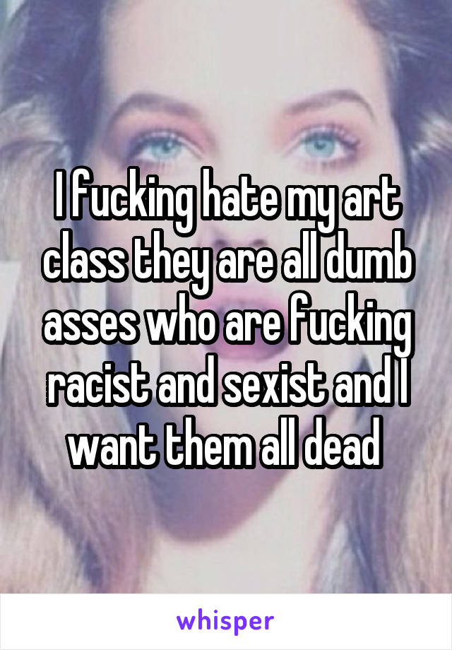 I fucking hate my art class they are all dumb asses who are fucking racist and sexist and I want them all dead 