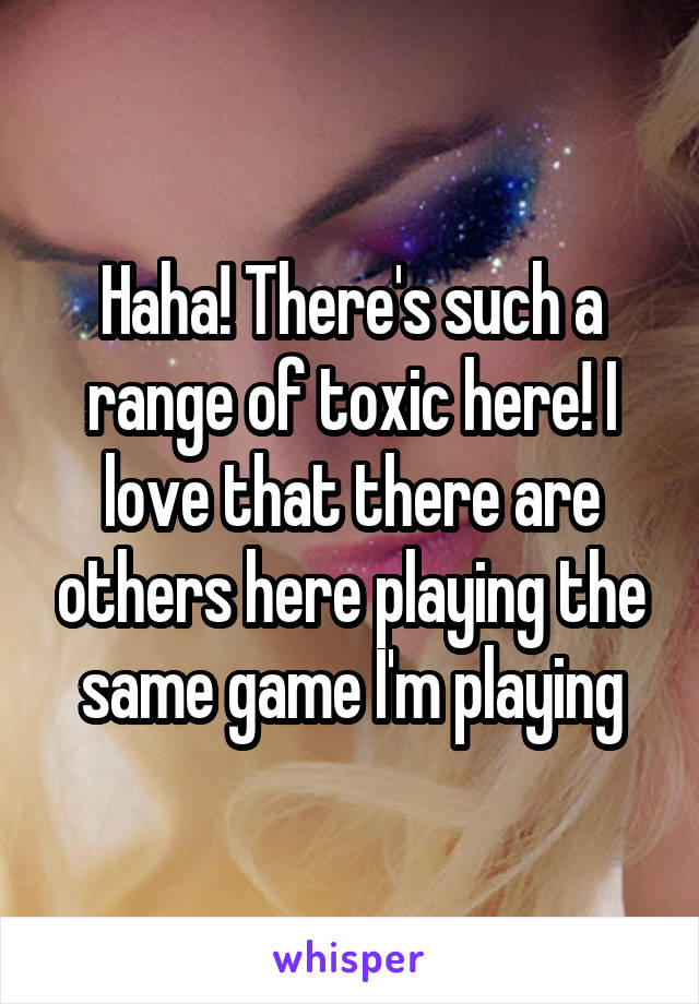 Haha! There's such a range of toxic here! I love that there are others here playing the same game I'm playing