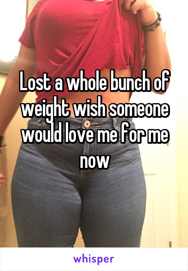 Lost a whole bunch of weight wish someone would love me for me now
