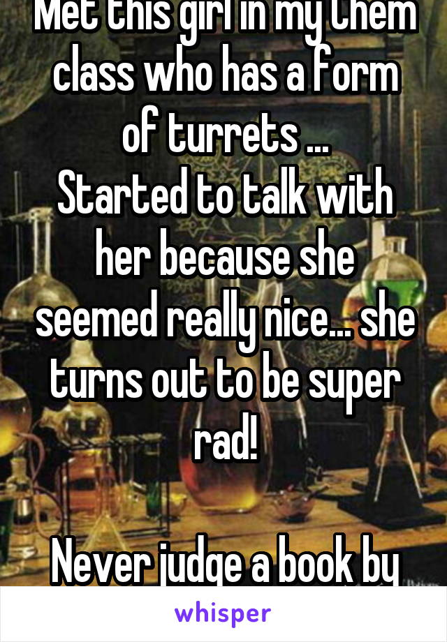 Met this girl in my Chem class who has a form of turrets ...
Started to talk with her because she seemed really nice... she turns out to be super rad!

Never judge a book by its cover (: 