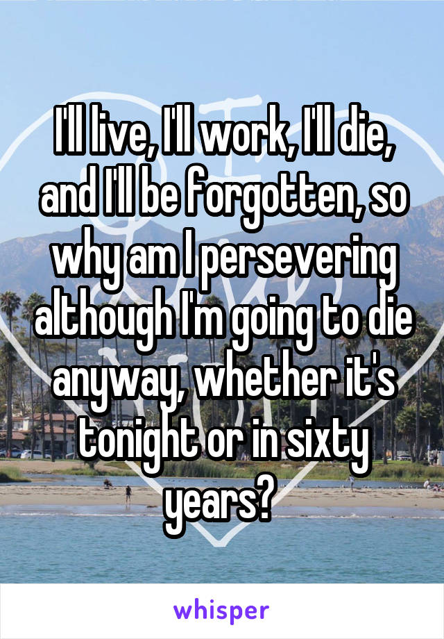 I'll live, I'll work, I'll die, and I'll be forgotten, so why am I persevering although I'm going to die anyway, whether it's tonight or in sixty years? 