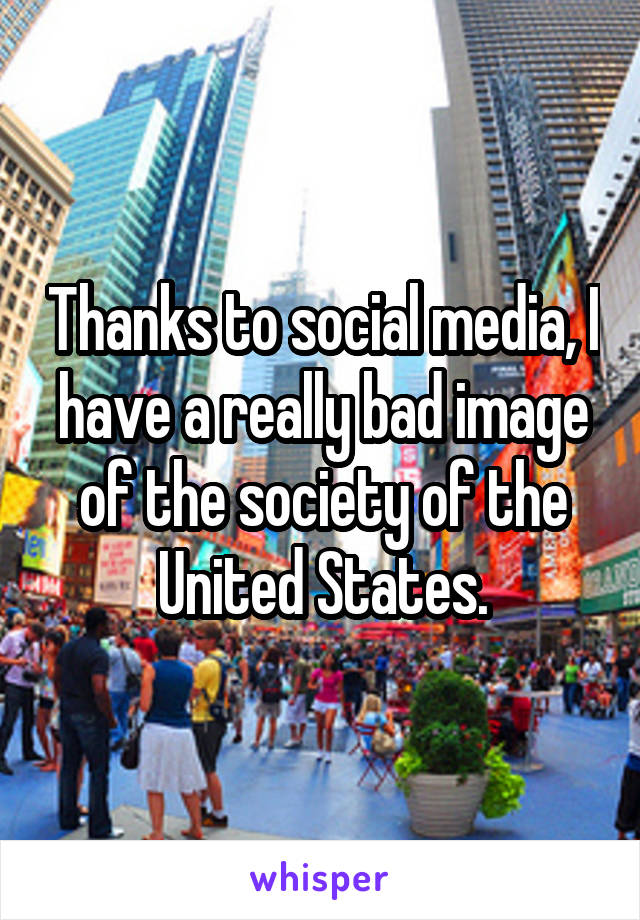 Thanks to social media, I have a really bad image of the society of the United States.