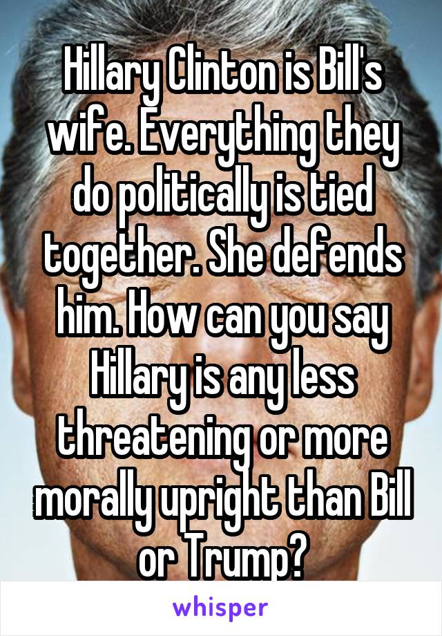 Hillary Clinton is Bill's wife. Everything they do politically is tied together. She defends him. How can you say Hillary is any less threatening or more morally upright than Bill or Trump?